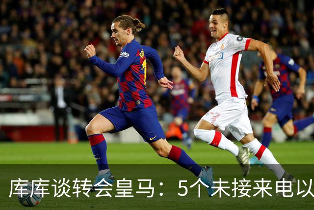 库库谈转会皇马：5个未接来电以为家里出事 经纪人居然让我考虑下